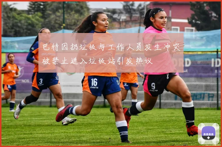 巴特因扔垃圾与工作人员发生冲突被禁止进入垃圾站引发热议